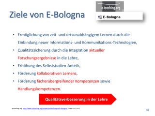 Ziele von E-Bologna
 • Ermöglichung von zeit- und ortsunabhängigem Lernen durch die
       Einbindung neuer Informations- und Kommunikations-Technologien,
 • Qualitätssicherung durch die Integration aktueller
       Forschungsergebnisse in die Lehre,
 • Erhöhung des Selbststudien-Anteils,
 • Förderung kollaborativen Lernens,
 • Förderung fächerübergreifender Kompetenzen sowie
       Handlungskompetenzen.

                                             Qualitätsverbesserung in der Lehre
e-teaching.org, http://www.e-teaching.org/projekt/politik/bologna/e-bologna/, Stand 13.7.2012
                                                                                                (6)
 