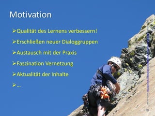 Motivation




                                     Bild von hojaleaf, http://www.flickr.com/photos/55231619@N00/924512714/sizes/o/in/photostream/, Stand 16.7.2012
Qualität des Lernens verbessern!
Erschließen neuer Dialoggruppen
Austausch mit der Praxis
Faszination Vernetzung
Aktualität der Inhalte
…


                                    (9)
 