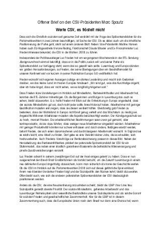 Offener Brief an den CSV-Präsidenten Marc Spautz
Werte CSV, es fröstelt mich!
Dass sich die Christlich-sozialen seit geraumer Zeit verstärkt mit der Frage des Spitzenkandidaten für die
Parlamentswahlen in zwei Jahren beschäftigen, ist Sache der CSV. Ob es dabei auch um die inhaltliche
Positionierung der Partei geht, steht auf einem anderen Blatt. Neben Vize-Präsidentin Martine Hansen
haben auch EU-Abgeordnete Viviane Reding, Fraktionschef Claude Wiseler und Ex-Finanzminister Luc
Frieden Interesse bekundet, die CSV in die Wahlen 2018 zu führen.
Insbesondere der Politikaussteiger Luc Frieden hat am vergangenen Wochenende in der RTL-Sendung
Background noch einmal bekräftigt, dass er in die Politik zurück will und seiner Partei als
Spitzenkandidat zur Verfügung steht, wenn das so gewollt sein sollte. Luxemburg und Europa stünden
vor großen Herausforderungen, so Frieden, der seine Überlegungen über ein Geschäftsmodell für
unseren Kontinent erst vor kurzem in seiner Publikation Europa 5.0 veröffentlich hat.
Frieden wünscht sich eigenen Aussagen zufolge ein starkes Leadership und macht sich Gedanken
darüber, wo das kleine Land im Herzen Europas hinsteuert. „Wir sind gut, was das Kurzfristige angeht,
aber ich habe Angst, dass wir nicht sehen, wo es langfristig hingehen soll.“
Dass Frieden klare Vorstellungen im Hinblick auf Mindestlohn, Renteneintrittsalter und Arbeitsrecht hat,
konnten die RTL-Zuhörer mitverfolgen. Ob die Bürgerinnen und Bürger in Luxemburg das auch so
sehen, bleibt abzuwarten. U.a. hatte Frieden mit Blick auf die Entwicklung in Europa angedeutet, dass
der soziale Mindestlohn gut sei, doch nicht jeder sollte Anrecht darauf haben. Arbeitnehmer mit geringer
Qualifikation müssten erst zeigen, dass sie diesen verdient hätten. Gleichzeitig gab Frieden zu
bedenken, dass der Wohlstand in Europa nicht breit genug verteilt und das Wachstum zu niedrig sei.
Angesichts Millionen Arbeitsloser müssten alle Aspekte berücksichtigt werden. Der Kündigungsschutz sei
zu hoch, moniert Frieden. Die arbeitsrechtlichen Bestimmungen seien zwar gut gemeint, aber
kontraproduktiv, da sie dazu führten, dass weniger neue Arbeitnehmer eingestellt würden. Arbeitnehmer
mit geringer Produktivität könnten nur schwer entlassen und durch andere, fleißigere ersetzt werden,
betont Frieden, der sich einen dynamischeren und durchlässigeren Arbeitsmarkt wünscht. In England sei
es relativ leicht, eine Arbeit zu finden. Dort gebe es eine Vielzahl kleiner Jobs, die es erlaubten, sich
hochzuarbeiten. Auch Friedens Vorschläge zur Rentenabsicherung passen in dieses Bild. Neben der
Heraufsetzung des Renteneintrittsalters plädiert der potenzielle Spitzenkandidat der CSV für ein
Stufenmodell, das neben einer staatlich garantieren Basisrente die betriebliche Altersversorgung und
private Zusatzversicherungen vorsieht.
Luc Frieden scheint in seinem zweijährigen Exil auf der Insel einiges gelernt zu haben. Dass er nun
ausgerechnet den Brexit-Staat Großbritannien als Vorbild bemüht, um die Zukunft Luxemburgs in einem
neu definierten Europa längerfristig abzusichern, kann man sicherlich als Ironie der Geschichte werten.
Ob die CSV im Hinblick auf die Parlamentswahlen 2018 sich auf dieses gefährliche Spiel einlässt,
ihrem neo-liberalen Vordenker Frieden folgt und der Sozialpolitik den Rücken kehrt, bleibt abzuwarten.
Offen bleibt auch, wie sich die anderen potenziellen Spitzenkandidaten der CSV diesbezüglich
positionieren werden.
Anders als die CSV, die eine Neuorientierung anzustreben scheint, bleibt die LSAP ihrer Linie treu:
Sozialpolitik genießt oberste Priorität. Der soziale Mindestlohn, geltendes Arbeitsrecht und das
Luxemburger Rentensystem sind wesentliche Bestandteile unseres Sozialsystems und als solche Garant
für sozialen Frieden und gesellschaftlichen Zusammenhalt. Klar für die LSAP ist in diesem
Zusammenhang auch, dass die Europäische Union nach dem Brexit nur dann eine Chance hat, wenn
 