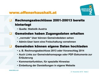 www.kdz.or.at 
www.offenerhaushalt.at 
Rechnungsabschlüsse 2001-20013 bereits hinterlegt 
Quelle: Statistik Austria 
Gemeinden haben Zugangsdaten erhalten 
„normale“ User können Gemeindedaten sehen 
Admin-User kann eine Freischaltung vornehmen 
Gemeinden können eigene Daten hochladen 
z. B. Rechnungsabschluss 2013 oder Voranschlag 2014 
Auch Links zur Gemeindehomepage oder PDF-Dokumente zur Erläuterung 
Kommentarfunktion, für spezielle Hinweise 
Einbettung der Darstellungen in eigene Website 
21. November 2014 · Seite 2  