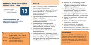 Methoden der Kurzmoderation situativ
BESPRECHUNGEN MODERIEREN                                    INHALTE                                           angemessen einsetzen: Visualisierung,
UND EFFIZIENT LEITEN                                                                                          Techniken zur Ideensammlung, -bewertung
                                                            Ziele, Chancen und Risiken von erfolgreichen      und Entscheidungsfindung
                                                            Besprechungen/Moderationen
                                                                                                              Individuelles Design einer moderierten
  Seminardauer: 2 Tage
 Teilnehmerzahl: 3 bis max. 8
        Leitung: Petra Funke               13               Formen der Besprechung und der Moderation:
                                                            Von der informativen Kurzbesprechung zur
                                                            kreativen Problemlösung im
                                                            Moderationsprozess
                                                                                                              Besprechung und Auswahl von ziel- und
                                                                                                              ergebnisorientierten Methoden
                                                                                                              Prozess-Steuerung durch Interventionstech-
                                                                                                              niken und lösungsorientierte Fragetechniken
                                                            Führungsstil der Besprechungsleitung: Rolle,
                                                                                                              Umgang mit schwierigen Teilnehmern und
                                                            Aufgaben und Haltung
                                                                                                              „Killer-Phrasen“
»Praxisseminar zur ziel- und                                Prinzipien der Moderation und Nutzen der
ergebnisorientierten Moderation in                                                                            Umgang mit Aufregung sowie Störungen
                                                            Besprechungsmoderation
der Besprechungsleitung«                                                                                      und kritischen Situationen
                                                            Vorbereitung und Organisation einer
                                                                                                              Maßnahmenplanung: Festlegen von
                                                            Besprechung: Themen, Ziele, Nutzen- und
                                                                                                              Aktivitäten und Verantwortlichkeiten
                                                            Teilnehmeranalyse, Struktur und Kontext
                                                                                                              Möglichkeiten der Dokumentation und Sitzungs-
                                                            Durchführung einer zielorientierten
                                                                                                              feedback sowie Nachbereitung von Besprechungen
                                                            Anmoderation: Persönliche Wirkung in der
                                                            Besprechungsleitung
                                                            Gemeinsame sachliche Arbeitsbasis und eine
                                                                                                           ZIELGRUPPE
Termine       22.-23.04.2013 | 14.-15.10.2013
              1. Tag 10–18 Uhr · 2. Tag 9–17.30 Uhr         kooperative Besprechungsatmosphäre schaffen    Praxisseminar für Führungskräfte, Projekt- und
                                                            Barrieren im Problem-Lösungs-Prozess           Teamleiter sowie Mitarbeiter aller Branchen, die
Investition   750 € zzgl. MwSt. | Frühbucherrabatt: 675 €
                                                                                                           ihre Besprechungen, Sitzungen oder Tagungen
              (inkl. Tagungspauschale)                      überwinden durch Ziel- und Ergebnissteuerung
                                                                                                           strukturiert planen, ziel- sowie ergebnisorientiert
Ihr PLUS      Durchführungsgarantie ab 3 TN                 in der Besprechungsmoderation
                                                                                                           steuern und dazu Methoden der Kurzmoderation
              Transfer-Coaching | Monitoring                                                               nutzen möchten.
 