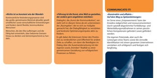 COMMUNICATE IT!
»Nichts ist so konstant wie der Wandel«             »Führung ist die Kunst, eine Welt zu gestalten,    »Konstruktiv und effektiv –
Kontinuierliche Veränderungsprozesse sind           der andere gern angehören möchten«                 Auf dem Weg zu Spitzenleistungen«
das große, gemeinsame Merkmal aktueller gesell-     DialogArt, die „Kunst der Kommunikation", ver-     Im Sinne eines „Empowerments” kann der
schaftlicher sowie wirtschaftlicher Entwicklungen   steht sich in diesem Sinne als ein unterstützen-   Einzelne zielgerichtet und ressourcenorientiert
und fordern damit flexible, kommunikative           der „Raumgeber“, der es sich zur Aufgabe           durch speziell abgestimmte Fortbildungs- und
Menschen!                                           gemacht hat, die Dialogfähigkeit zu verstärken     Weiterbildungsmaßnahmen in seinen persön-
Menschen, die den Mut aufbringen und die            und konkrete Optimierungsimpulse aktiv zu          lichen Kompetenzen gefordert sowie gefördert
Fähig-keit entwickeln, über bekannte Grenzen        fördern.                                           werden.
hinaus zu denken und dementsprechend zu han-
                                                    Es gilt dabei die Interessen hinter den Positio-   Die eigenen Potenziale, aber auch die
deln.
                                                    nen zu verdeutlichen und Offenheit für andere      Leistungen eines Teams sowie die sinnvolle
                                                    Ziele zu schaffen, um dann die Beteiligten im      Identifikation mit einem gesamten Unternehmen
                                                    Dialog über die Auseinandersetzung mit der         verstärken sich erfolgreich und festigen sich
                                                    eigenen sowie „fremden“ Realität zu einer          langfristig.
                                                    gemeinsamen Gestaltung von erfolgreichen
                                                    Prozessen zu führen.
 