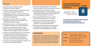 8Seminardauer: 2 Tage
Teilnehmerzahl: 3 bis max. 8
Leitung: Petra Funke
Termine 18.–19.04.2016 | 07.–08.11.2016
1. Tag 10–18 Uhr | 2. Tag 9–17.30 Uhr
Investition 750 € zzgl. MwSt. | Frühbucherrabatt: 675 €
(inkl. Tagungspauschale)
Ihr PLUS Durchführungsgarantie ab 3 TN
Transfer-Coaching | Monitoring
LÖSUNGSORIENTIERTE
GESPRÄCHSFÜHRUNG – DIREKT
IM DIALOG
»Praxisseminar zur Professionalisierung der
Kommunikationskompetenz im
persönlichen Gesprächsmanagement«
ZIELGRUPPE
Praxisseminar für Führungskräfte und Mitarbeiter
aller Branchen, die ihre persönliche Kommunikations-
kompetenz in Gesprächen erweitern, ihr dialog-
und lösungsorientiertes Gesprächsverhalten
optimieren und damit ihr Gesprächsmanagement
insgesamt erfolgreich professionalisieren möchten.
INHALTE
Wahrnehmung und Wirkung in der
erfolgreichen Kommunikation
Einfluss von Bewertungen und Wahrnehmungs-
positionen auf Gesprächssituationen
Erfolgsfaktoren dialog- und lösungsorientierter
Gesprächsführung: Innere Einstellung und kom-
munikative Kompetenzen
Die„Worte hinter den Worten“ verstehen:
Einfühlungsvermögen und Bereitschaft zum
Perspektivwechsel verstärken
Bedeutung von Sach- und Beziehungsebene
im Dialog: Vier Felder der sozialen Kompetenz
Wirkung unterschiedlicher Gesprächsstile:
Einfluss von Werten, Einstellungen und Persön-
lichkeit auf eine erfolgreiche Kommunikation
Strukturierte Gesprächsführung und Transparenz
im Dialog: Zielorientierte Vorbereitung und
Durchführung von Gesprächssituationen aus
der Praxis und Reflexion von alternativen,
lösungsorientierten Handlungsmöglichkeiten
Lenkung im Überzeugungsgespräch: Dialog- und
nutzenorientierte Argumentation
Konstruktiv Feedback geben: Verständlich
Stellung beziehen und Veränderungen bewirken
Lösungsorientierte Führung im Dialog:
Gesprächstechniken zur Informationsgewinnung
und Gesprächsaktivierung situativ angemessen
und umsetzungsorientiert einsetzen
Steuerungsmöglichkeiten in der eigenen
Gesprächsführung erkennen und nutzen
Kommunikationsbarrieren überwinden:
Management von schwierigen Gesprächs-
situationen und Gesprächsblockaden
Erhöhung des Bewusstseins über den eigenen
Gesprächsstil und die eigene Souveränität:
Persönliche Entwicklungsfelder verstärken
dialogart_heft2013_korr_druck_Terminheft_DINlang_RZ 27.12.2012 19:44 Seite 11
 