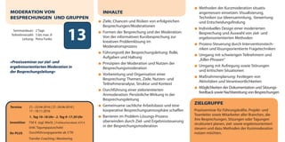 13Seminardauer: 2 Tage
Teilnehmerzahl: 3 bis max. 8
Leitung: Petra Funke
Termine 21.–22.04.2016 | 27.-28.06.2016 |
17.–18.11.2016
1. Tag 10–18 Uhr · 2. Tag 9–17.30 Uhr
Investition 750 € zzgl. MwSt. | Frühbucherrabatt: 675 €
(inkl. Tagungspauschale)
Ihr PLUS Durchführungsgarantie ab 3 TN
Transfer-Coaching | Monitoring
MODERATION VON
BESPRECHUNGEN UND GRUPPEN
»Praxisseminar zur ziel- und
ergebnisorientierten Moderation in
der Besprechungsleitung«
ZIELGRUPPE
Praxisseminar für Führungskräfte, Projekt- und
Teamleiter sowie Mitarbeiter aller Branchen, die
ihre Besprechungen, Sitzungen oder Tagungen
strukturiert planen, ziel- sowie ergebnisorientiert
steuern und dazu Methoden der Kurzmoderation
nutzen möchten.
INHALTE
Ziele, Chancen und Risiken von erfolgreichen
Besprechungen/Moderationen
Formen der Besprechung und der Moderation:
Von der informativen Kurzbesprechung zur
kreativen Problemlösung im
Moderationsprozess
Führungsstil der Besprechungsleitung: Rolle,
Aufgaben und Haltung
Prinzipien der Moderation und Nutzen der
Besprechungsmoderation
Vorbereitung und Organisation einer
Besprechung: Themen, Ziele, Nutzen- und
Teilnehmeranalyse, Struktur und Kontext
Durchführung einer zielorientierten
Anmoderation: Persönliche Wirkung in der
Besprechungsleitung
Gemeinsame sachliche Arbeitsbasis und eine
kooperative Besprechungsatmosphäre schaffen
Barrieren im Problem-Lösungs-Prozess
überwinden durch Ziel- und Ergebnissteuerung
in der Besprechungsmoderation
Methoden der Kurzmoderation situativ
angemessen einsetzen: Visualisierung,
Techniken zur Ideensammlung, -bewertung
und Entscheidungsfindung
Individuelles Design einer moderierten
Besprechung und Auswahl von ziel- und
ergebnisorientierten Methoden
Prozess-Steuerung durch Interventionstech-
niken und lösungsorientierte Fragetechniken
Umgang mit schwierigen Teilnehmern und
„Killer-Phrasen“
Umgang mit Aufregung sowie Störungen
und kritischen Situationen
Maßnahmenplanung: Festlegen von
Aktivitäten und Verantwortlichkeiten
Möglichkeiten der Dokumentation und Sitzungs-
feedback sowie Nachbereitung von Besprechungen
dialogart_heft2013_korr_druck_Terminheft_DINlang_RZ 27.12.2012 19:44 Seite 16
 