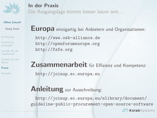 Oﬀene Zukunft
Georg Greve
Einf¨uhrung
Vorteile f¨ur
Anwender
Vorteile f¨ur die
Gesellschaft
Vorteile f¨ur den
Markt
Praxis
Kontakt
In der Praxis
Die Ausgangslage k¨onnte besser kaum sein...
Europa einzigartig bei Anbietern und Organisationen:
http://www.osb-alliance.de
http://openforumeurope.org
http://fsfe.org
Zusammenarbeit f¨ur Eﬃzienz und Kompetenz:
http://joinup.ec.europa.eu
Anleitung zur Ausschreibung:
http://joinup.ec.europa.eu/elibrary/document/
guideline-public-procurement-open-source-software
 