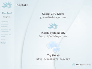 Oﬀene Zukunft
Georg Greve
Einf¨uhrung
Vorteile f¨ur
Anwender
Vorteile f¨ur die
Gesellschaft
Vorteile f¨ur den
Markt
Praxis
Kontakt
Kontakt
Georg C.F. Greve
greve@kolabsys.com
Kolab Systems AG
http://kolabsys.com
Try Kolab
http://kolabsys.com/try
 