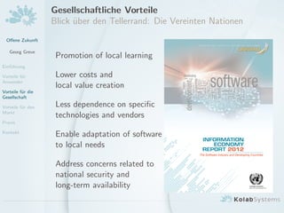 Oﬀene Zukunft
Georg Greve
Einf¨uhrung
Vorteile f¨ur
Anwender
Vorteile f¨ur die
Gesellschaft
Vorteile f¨ur den
Markt
Praxis
Kontakt
Gesellschaftliche Vorteile
Blick ¨uber den Tellerrand: Die Vereinten Nationen
Promotion of local learning
Lower costs and
local value creation
Less dependence on speciﬁc
technologies and vendors
Enable adaptation of software
to local needs
Address concerns related to
national security and
long-term availability
 