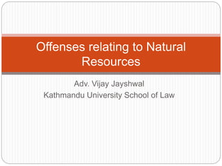Adv. Vijay Jayshwal
Kathmandu University School of Law
Offenses relating to Natural
Resources
 