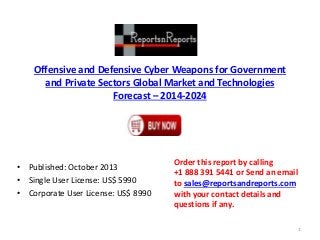 Offensive and Defensive Cyber Weapons for Government
and Private Sectors Global Market and Technologies
Forecast – 2014-2024
• Published: October 2013
• Single User License: US$ 5990
• Corporate User License: US$ 8990
Order this report by calling
+1 888 391 5441 or Send an email
to sales@reportsandreports.com
with your contact details and
questions if any.
1
 