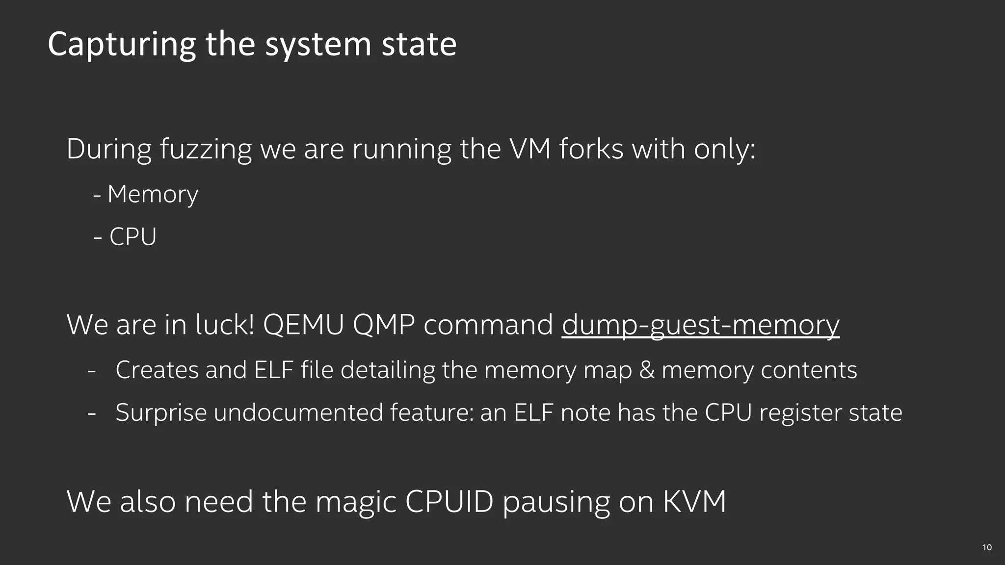 10
Capturing the system state
During fuzzing we are running the VM forks with only:
- Memory
- CPU
We are in luck! QEMU QMP command dump-guest-memory
- Creates and ELF file detailing the memory map & memory contents
- Surprise undocumented feature: an ELF note has the CPU register state
We also need the magic CPUID pausing on KVM
 