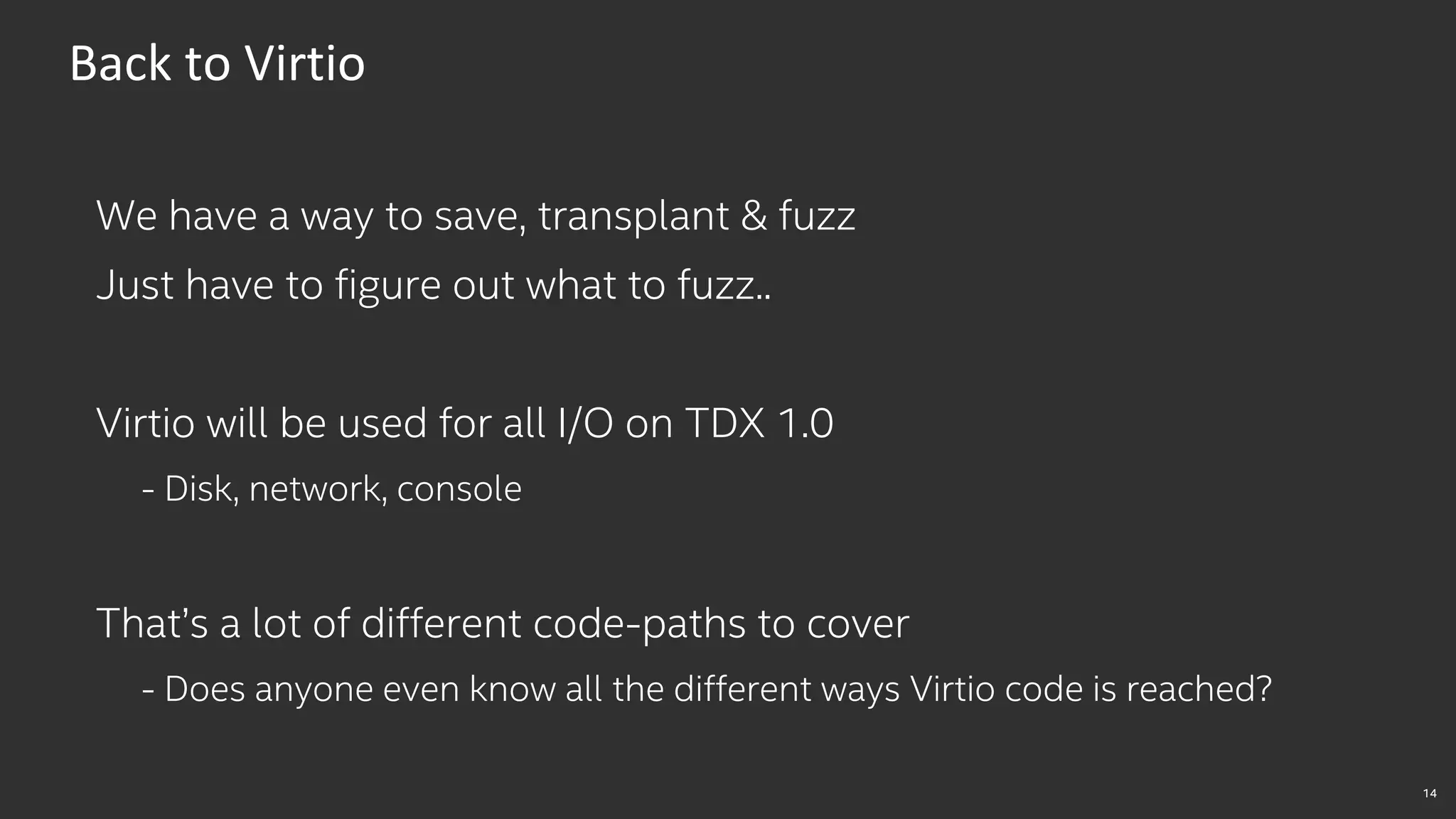 14
Back to Virtio
We have a way to save, transplant & fuzz
Just have to figure out what to fuzz..
Virtio will be used for all I/O on TDX 1.0
- Disk, network, console
That’s a lot of different code-paths to cover
- Does anyone even know all the different ways Virtio code is reached?
 