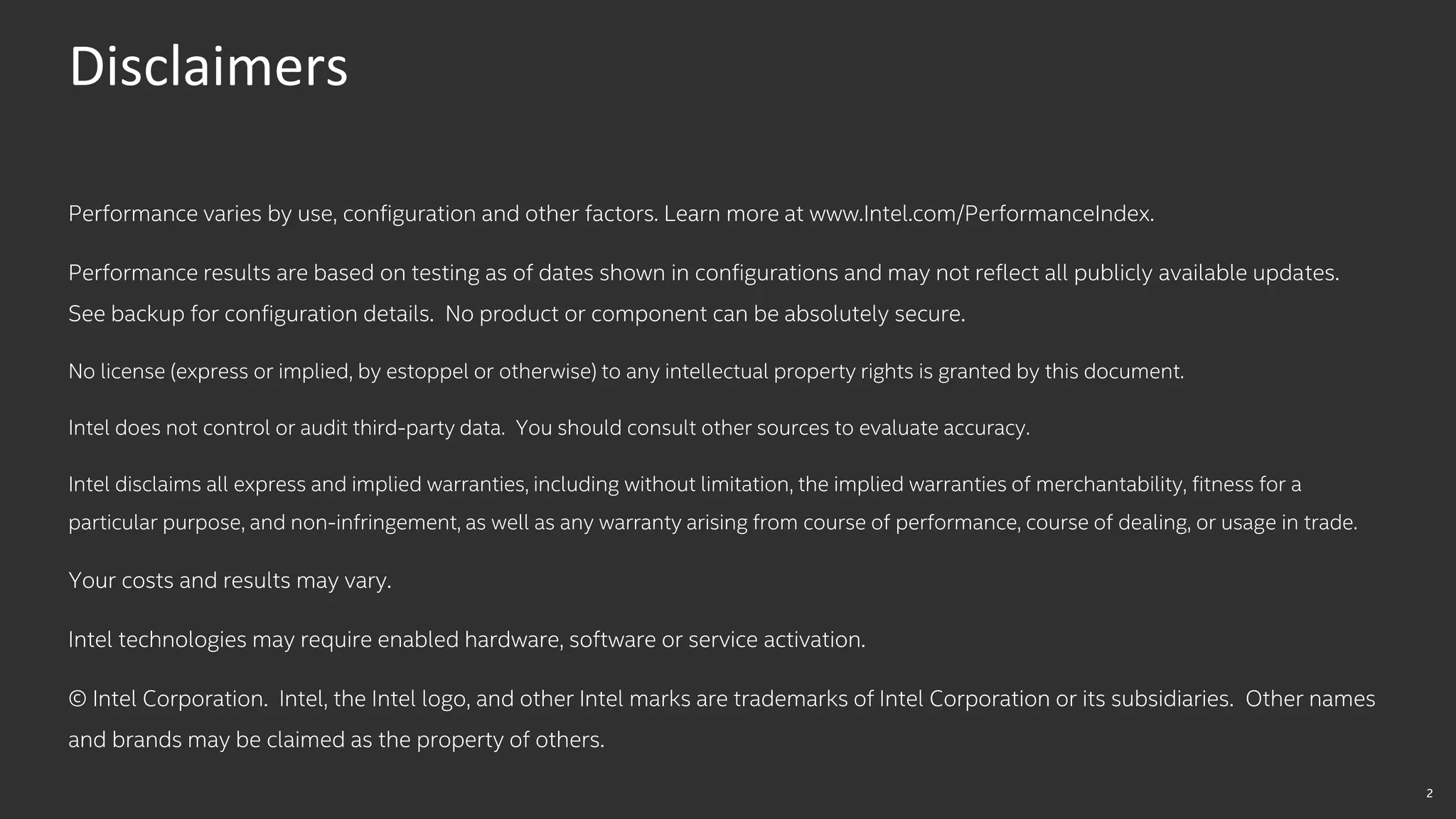 2
Disclaimers
Performance varies by use, configuration and other factors. Learn more at www.Intel.com/PerformanceIndex​.
Performance results are based on testing as of dates shown in configurations and may not reflect all publicly available ​updates.
See backup for configuration details. No product or component can be absolutely secure.
No license (express or implied, by estoppel or otherwise) to any intellectual property rights is granted by this document.
Intel does not control or audit third-party data. You should consult other sources to evaluate accuracy.
Intel disclaims all express and implied warranties, including without limitation, the implied warranties of merchantability, fitness for a
particular purpose, and non-infringement, as well as any warranty arising from course of performance, course of dealing, or usage in trade.
Your costs and results may vary.
Intel technologies may require enabled hardware, software or service activation.
© Intel Corporation. Intel, the Intel logo, and other Intel marks are trademarks of Intel Corporation or its subsidiaries. Other names
and brands may be claimed as the property of others. ​
 