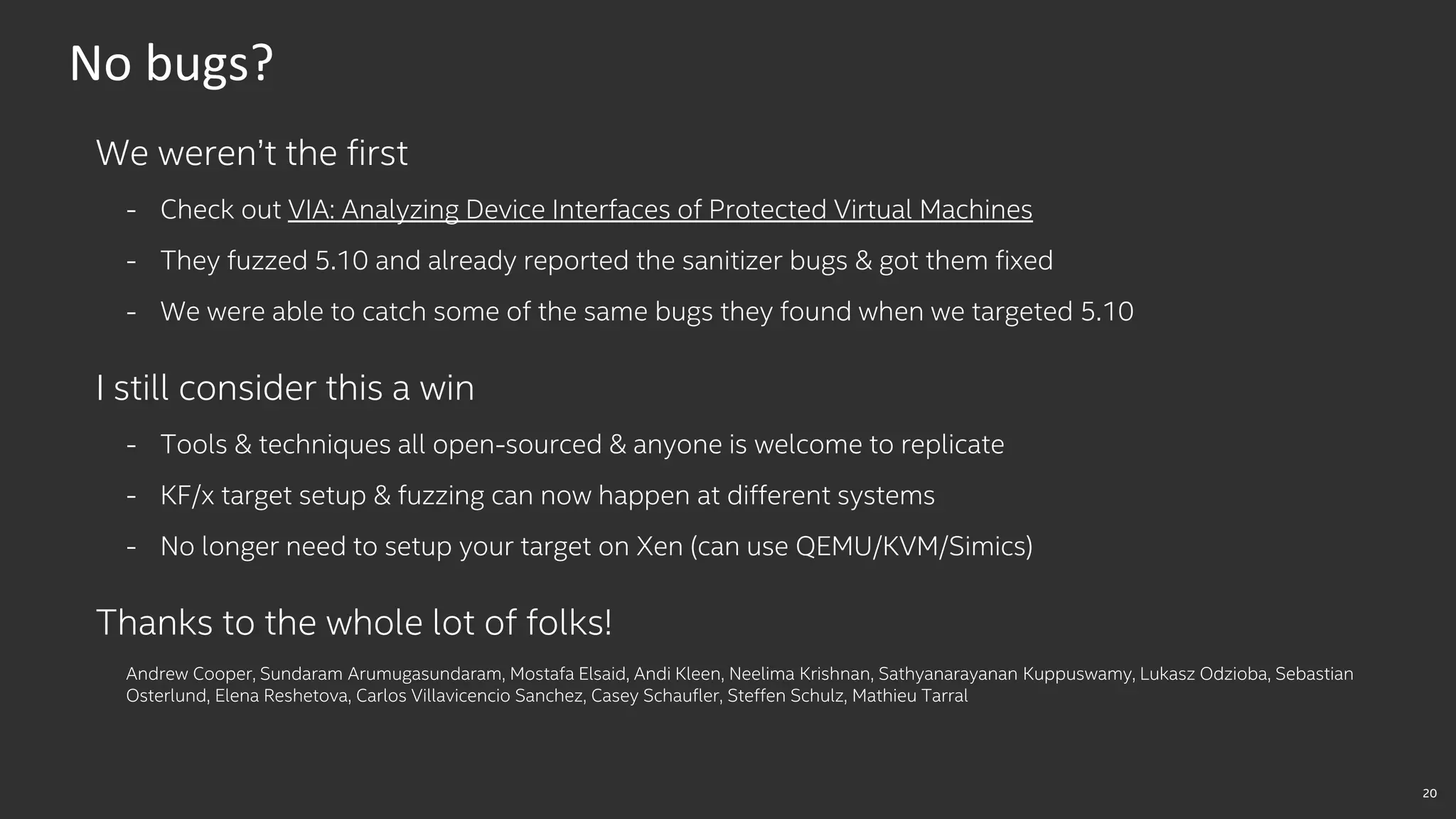 20
No bugs?
We weren’t the first
- Check out VIA: Analyzing Device Interfaces of Protected Virtual Machines
- They fuzzed 5.10 and already reported the sanitizer bugs & got them fixed
- We were able to catch some of the same bugs they found when we targeted 5.10
I still consider this a win
- Tools & techniques all open-sourced & anyone is welcome to replicate
- KF/x target setup & fuzzing can now happen at different systems
- No longer need to setup your target on Xen (can use QEMU/KVM/Simics)
Thanks to the whole lot of folks!
Andrew Cooper, Sundaram Arumugasundaram, Mostafa Elsaid, Andi Kleen, Neelima Krishnan, Sathyanarayanan Kuppuswamy, Lukasz Odzioba, Sebastian
Osterlund, Elena Reshetova, Carlos Villavicencio Sanchez, Casey Schaufler, Steffen Schulz, Mathieu Tarral
 