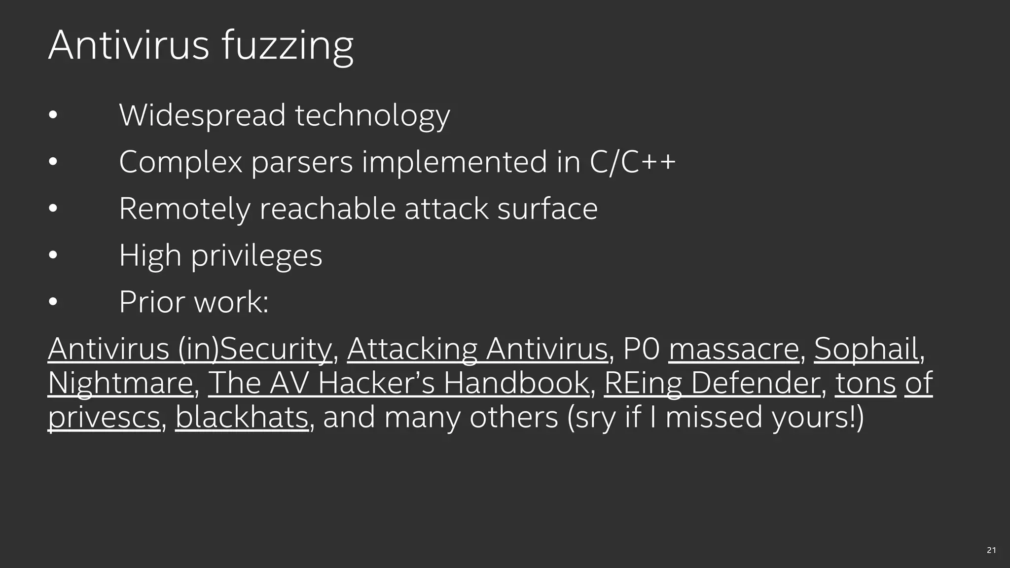 21
Antivirus fuzzing
• Widespread technology
• Complex parsers implemented in C/C++
• Remotely reachable attack surface
• High privileges
• Prior work:
Antivirus (in)Security, Attacking Antivirus, P0 massacre, Sophail,
Nightmare, The AV Hacker’s Handbook, REing Defender, tons of
privescs, blackhats, and many others (sry if I missed yours!)
 
