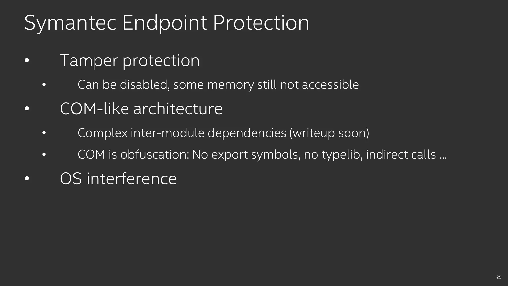 25
Symantec Endpoint Protection
• Tamper protection
• Can be disabled, some memory still not accessible
• COM-like architecture
• Complex inter-module dependencies (writeup soon)
• COM is obfuscation: No export symbols, no typelib, indirect calls …
• OS interference
 