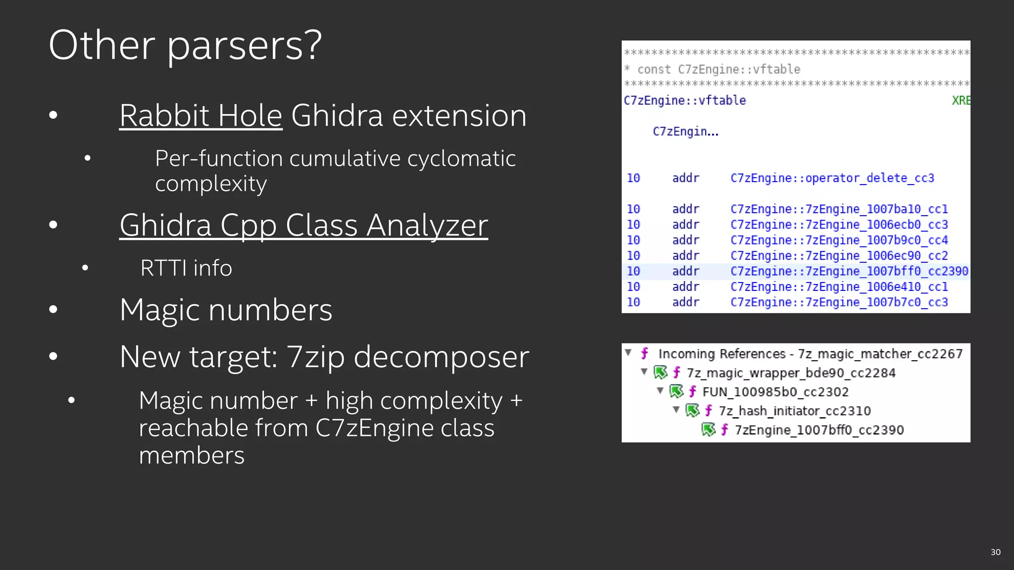 30
Other parsers?
• Rabbit Hole Ghidra extension
• Per-function cumulative cyclomatic
complexity
• Ghidra Cpp Class Analyzer
• RTTI info
• Magic numbers
• New target: 7zip decomposer
• Magic number + high complexity +
reachable from C7zEngine class
members
 