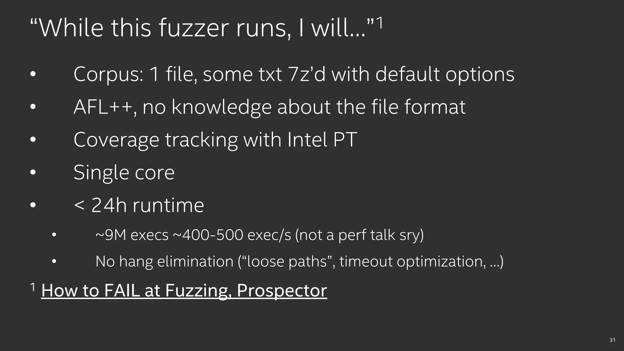 31
“While this fuzzer runs, I will…”1
• Corpus: 1 file, some txt 7z’d with default options
• AFL++, no knowledge about the file format
• Coverage tracking with Intel PT
• Single core
• < 24h runtime
• ~9M execs ~400-500 exec/s (not a perf talk sry)
• No hang elimination (“loose paths”, timeout optimization, …)
1 How to FAIL at Fuzzing, Prospector
 