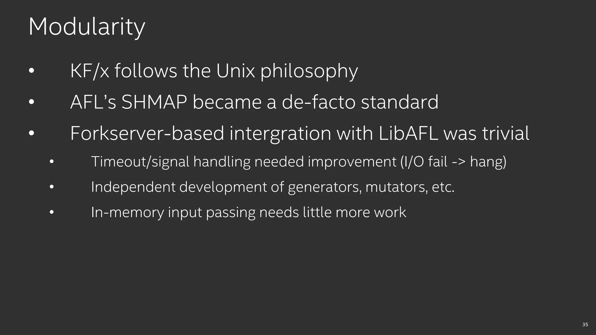 35
Modularity
• KF/x follows the Unix philosophy
• AFL’s SHMAP became a de-facto standard
• Forkserver-based intergration with LibAFL was trivial
• Timeout/signal handling needed improvement (I/O fail -> hang)
• Independent development of generators, mutators, etc.
• In-memory input passing needs little more work
 