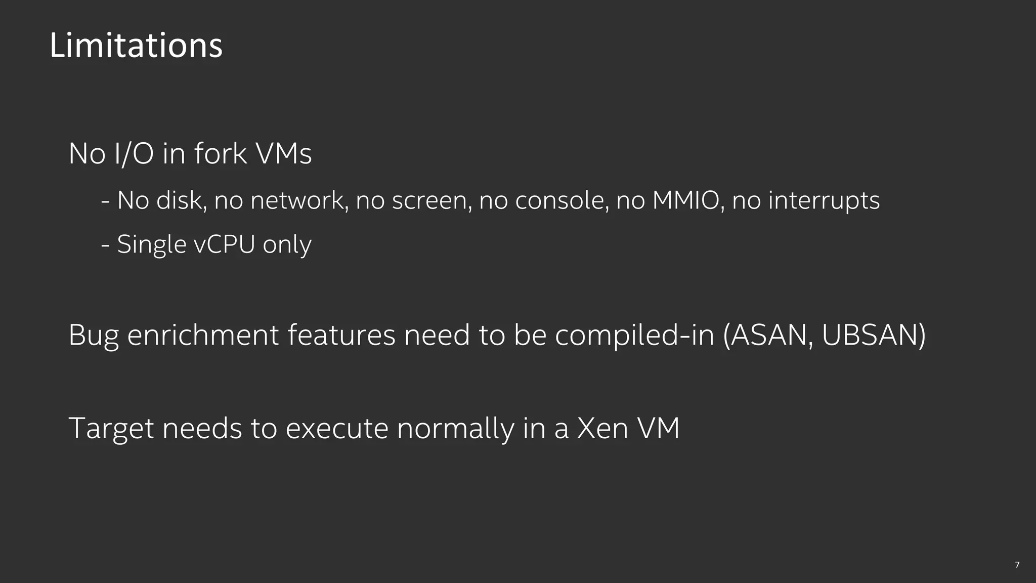 7
Limitations
No I/O in fork VMs
- No disk, no network, no screen, no console, no MMIO, no interrupts
- Single vCPU only
Bug enrichment features need to be compiled-in (ASAN, UBSAN)
Target needs to execute normally in a Xen VM
 