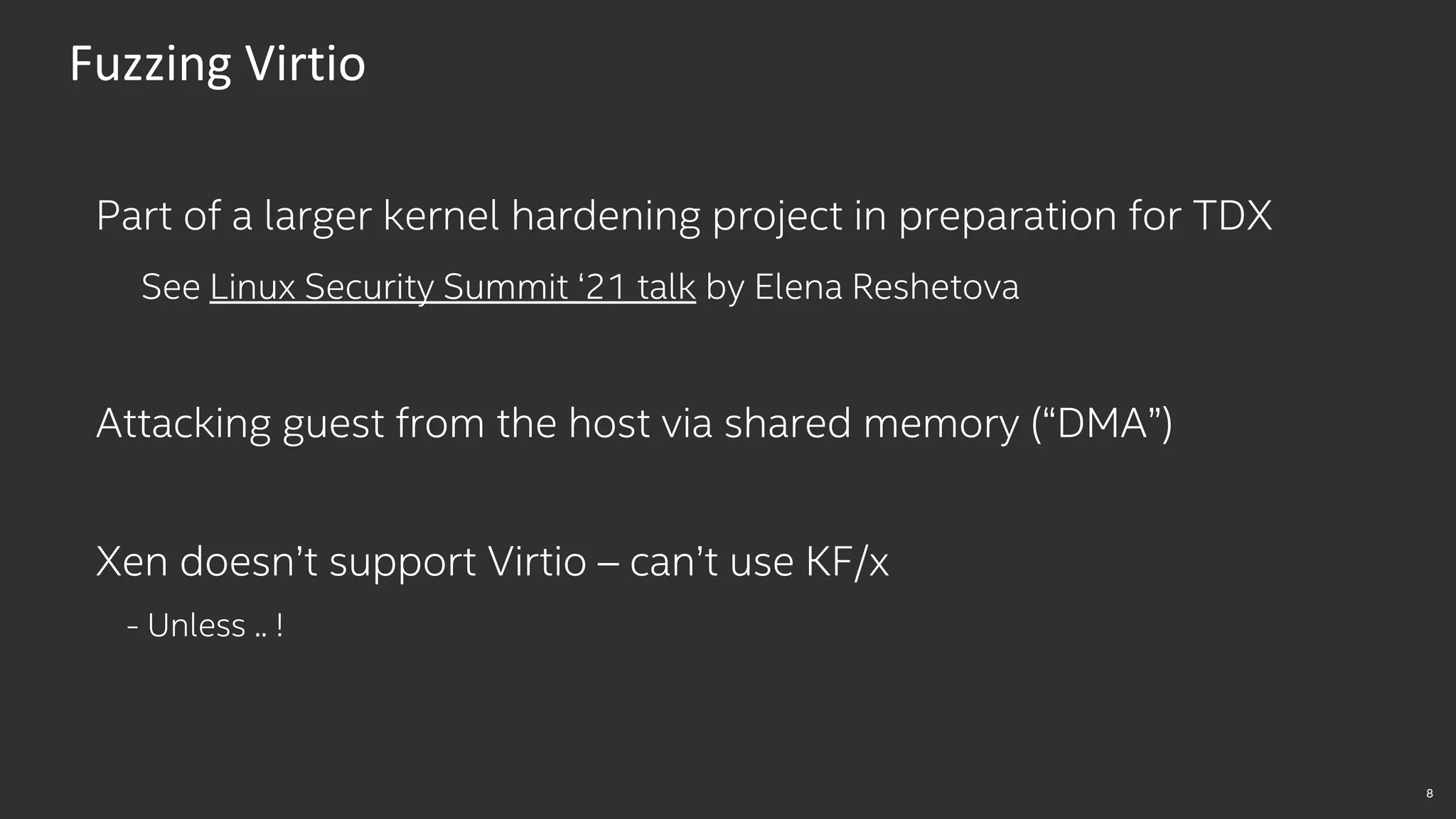 8
Fuzzing Virtio
Part of a larger kernel hardening project in preparation for TDX
See Linux Security Summit ‘21 talk by Elena Reshetova
Attacking guest from the host via shared memory (“DMA”)
Xen doesn’t support Virtio – can’t use KF/x
- Unless .. !
 