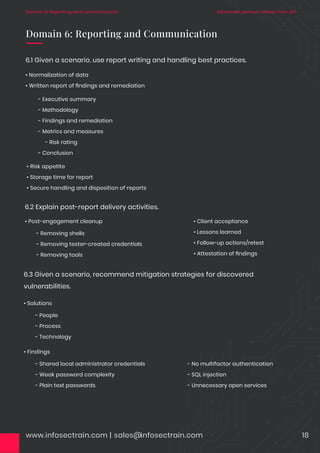 www.infosectrain.com | sales@infosectrain.com 18
6.1 Given a scenario, use report writing and handling best practices.
• Normalization of data
• Written report of ﬁndings and remediation
Domain 6: Reporting and Communication
• Post-engagement cleanup • Client acceptance
• Lessons learned
• Follow-up actions/retest
• Attestation of ﬁndings
6.2 Explain post-report delivery activities.
- Removing shells
- Removing tester-created credentials
- Removing tools
• Solutions
6.3 Given a scenario, recommend mitigation strategies for discovered
vulnerabilities.
- People
- Process
- Technology
• Findings
- Shared local administrator credentials
- Weak password complexity
- Plain text passwords
- No multifactor authentication
- SQL injection
- Unnecessary open services
• Risk appetite
• Storage time for report
• Secure handling and disposition of reports
- Executive summary
- Methodology
- Findings and remediation
- Metrics and measures
- Risk rating
- Conclusion
Advanced pentest: InfosecTrain APT
Domain 6: Reporting and communication
 