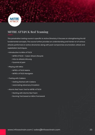 www.infosectrain.com | sales@infosectrain.com 20
• Introduction to Mitre ATT&CK
- MITRE ATT&CK – Cyber Attack Lifecycle
- Intro to attack.mitre.org
- Pyramid of pain
• Playing with Mitre
- MITRE’s ATT&CK Matrix
- MITRE’s ATT&CK Navigator
• Testing with Caldera
- Getting Started with Caldera
- Automating Adversary Emulation
• Atomic Red Team Test for MITRE-ATT&CK
- Starting with Atomic Red Team
- Running Test based on Mitre Framework
This penetration testing course is speciﬁc to Active Directory. It focuses on strengthening the AD
fundamental concepts. The course further provides an understanding and hands-on of various
attacks performed on active directories along with post-compromise enumeration, attack and
exploitation techniques.
MITRE ATT&CK Red Teaming
 