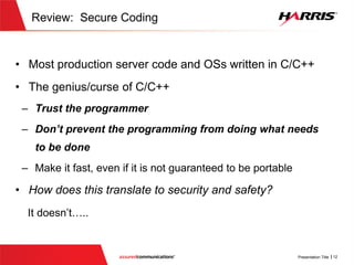 Review: Secure Coding
 Most production server code and OSs written in C/C++
 The genius/curse of C/C++
 Trust the programmer
 Don’t prevent the programming from doing what needs to be
done
 Make it fast, even if it is not guaranteed to be portable
 How does this translate to security and safety?
It doesn’t…..
 