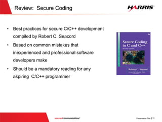 Review: Secure Coding
 Best practices for secure C/C++ development
compiled by Robert C. Seacord
 Based on common mistakes that
inexperienced and professional software
developers make
 Should be a mandatory reading for any
aspiring C/C++ programmer
 