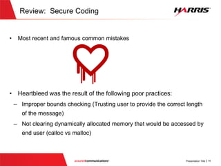 Review: Secure Coding
 Most recent and famous common mistakes
 Heartbleed was the result of the following poor practices:
 Improper bounds checking (Trusting user to provide the correct length of
the message)
 Not clearing dynamically allocated memory that would be accessed by end
user (calloc vs malloc)
 