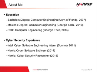 About Me
 Education
 Bachelors Degree: Computer Engineering (Univ. of Florida, 2007)
 Master’s Degree: Computer Engineering (GeorgiaTech, 2009)
 PhD: Computer Engineering (GeorgiaTech, 2013)
 Cyber Security Experience
 Harris: Cyber Software Engineer (2013-2014)
 Harris: Vulnerability Researcher (2015)
 BoozAllen DarkLabs : Embedded Security Researcher (2016- Present)
https://www.linkedin.com/in/malachijonesphd
 