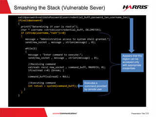 Smashing the Stack (Vulnerable Sever)
 TheVulnerable Server
 Developed for demonstration purposes (No ASLR or stack canaries)
 Client connects to server and provides credentials
 If the client provides correct ‘admin’ credentials, the user is granted remote
access to the command line as an admin.
 Vulnerability:Code fails to properly bounds check buffer.
 Can enable a user to gain remote access without proper credentials!!
 