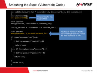 Smashing the Stack (Vulnerable
Code)
 TheVulnerable Code
 Occurs in function validatepassword()
 Failure to bounds check a local buffer allocated on stack
 Enables the stack to be ‘smashed’ by overwriting the stack with data
supplied by the connecting client
 A clever user can overwrite the return address to the caller, i.e. main(), to
jump to desired execution point
 