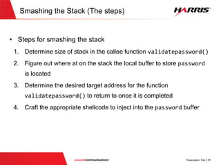 Smashing the Stack (Vulnerable Code)
v
bool validatePassword(char * usercredential, int password_len, int username_len)
{
char username[100];
char password[100];
//Get username
memcpy(username, usercredential,username_len);
char *p_password = usercredential+ username_len +1;
//Get password
memcpy(password, p_password,password_len);
if(strcmp(username,"root")==0)
{
if (strcmp(password,"route66")==0)
{
return true;
}
}else if (strcmp(username,"someuser")==0)
{
if (strcmp(password,"password")==0)
{
return true;
}
}
return false;
}
No check to make sure that the
password length does not exceed the
local buffer size of ‘100’
Password buffer has
length of 100
 