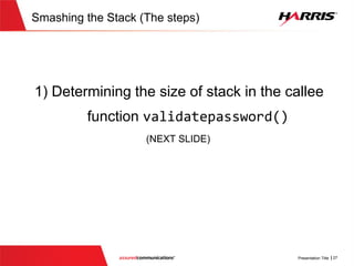 Smashing the Stack (The steps)
 Steps for smashing the stack
1. Determine size of stack in the callee function validatepassword()
2. Figure out where at on the stack the local buffer to store password is
located
3. Determine the desired target address for the function
validatepassword() to return to once it is completed
4. Craft the appropriate shellcode to inject into the password buffer
 