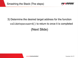 v
Figure out position of password buffer
; bool __cdecl validatePassword(char *usercredential, int password_len, int
username_len)
?validatePassword@@YA_NPADHH@Z proc near
password= byte ptr -276
username= byte ptr -176
p_password= dword ptr -4Ch
var_48= dword ptr -48h
var_44= dword ptr -44h
var_40= dword ptr -40h
……......
var_2= byte ptr -2
var_1= byte ptr -1
usercredential= dword ptr 8
password_len= dword ptr 0Ch
username_len= dword ptr 10h
push ebp
mov ebp, esp
sub esp, 276
mov eax, [ebp+username_len]
push eax ; Size
The password buffer is at the
bottom of stack at negative
offset 276 (0x114  276)
……………….
………
Password (100 bytes)
ebp -0
Stack
ebp -4
Username(100 bytes)
ebp -176
ebp -276
...
...
 