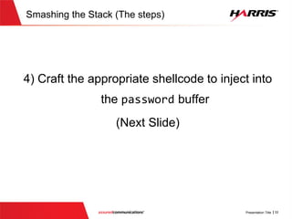 v
Determining target return address
int main(int argc , char *argv[])
{
10001200 push ebp
.........................................{
printf("Determining if user is rootn");
100014DC push 100022BCh
100014E1 call dword ptr ds:[10002030h]
100014E7 add esp,4
char * username
=strtok(usercredential_buff, DELIMETER);
100014EA push 100022DCh
100014EF lea ecx,[usercredential_buff]
100014F5 push ecx
100014F6 call dword ptr ds:[1000203Ch]
100014FC add esp,8
100014FF mov dword ptr [ebp-7Ch],eax
v
int main(int argc , char *argv[])
{
.........................................
validpassword=validatePassword(……);
if(validpassword)
{
printf("Determining if user rootn");
char * username = strtok(…)
if (strcmp(username,"root")==0)
{
message = "Administrative access to
system shell granted...";
send(new_socket , message ,
strlen(message) , 0);
}
....................
}Jumping to address ‘0x100014EA’
allows us to bypass the if statement
that checks if password is valid
Goal is to bypass
this check
 