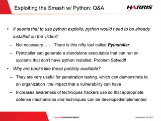 Exploiting the Smash w/ Python
 Specifically, we’ll do the following in this section:
 Develop a keylogger based on examples provided in the python books
 Setup a simple Command and Control server that will be listening for
our keylogger client to phone home
 