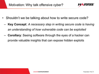 Motivation:Why talk offensive cyber?
 Shouldn’t we be talking about how to write secure code?
 Key Concept: A necessary step in writing secure code is having an
understanding of how vulnerable code can be exploited
 Corollary: Seeing software through the eyes of a hacker can
provide valuable insights that can expose hidden exploits
 