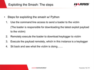 Exploiting the Smash w/ Python: Q&A
 It seems that to use python exploits, python would need to be already
installed on the victim?
 Not necessary…….There is this nifty tool called Pyinstaller
 Pyinstaller can generate a standalone executable that can run on
systems that don’t have python installed. Problem Solved!!
 Why are books like these publicly available?
 They are very useful for penetration testing, which can demonstrate to
an organization the impact that a vulnerability can have
 Increases awareness of techniques hackers use so that appropriate
defense mechanisms and techniques can be developed/implemented
 