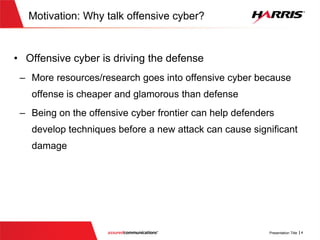 Motivation:Why talk offensive cyber?
 Offensive cyber is driving the defense
 More resources/research goes into offensive cyber because
offense is cheaper and glamorous than defense
 Being on the offensive cyber frontier can help defenders develop
techniques before a new attack can cause significant damage
 
