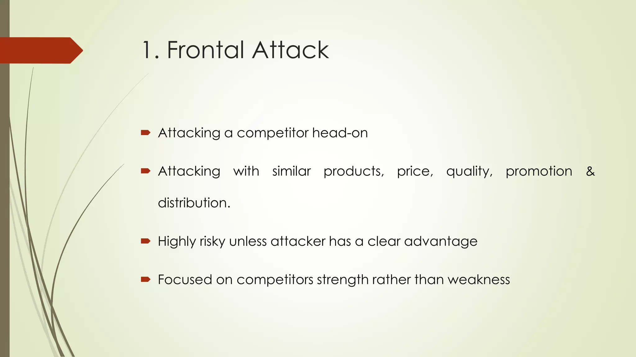 1. Frontal Attack
 Attacking a competitor head-on
 Attacking with similar products, price, quality, promotion &
distribution.
 Highly risky unless attacker has a clear advantage
 Focused on competitors strength rather than weakness
 