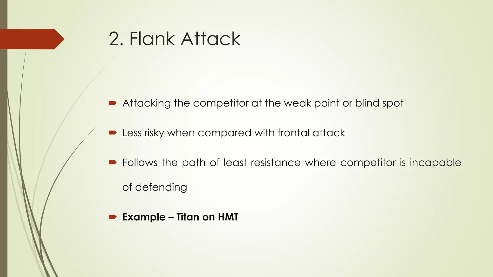 2. Flank Attack
 Attacking the competitor at the weak point or blind spot
 Less risky when compared with frontal attack
 Follows the path of least resistance where competitor is incapable
of defending
 Example – Titan on HMT
 