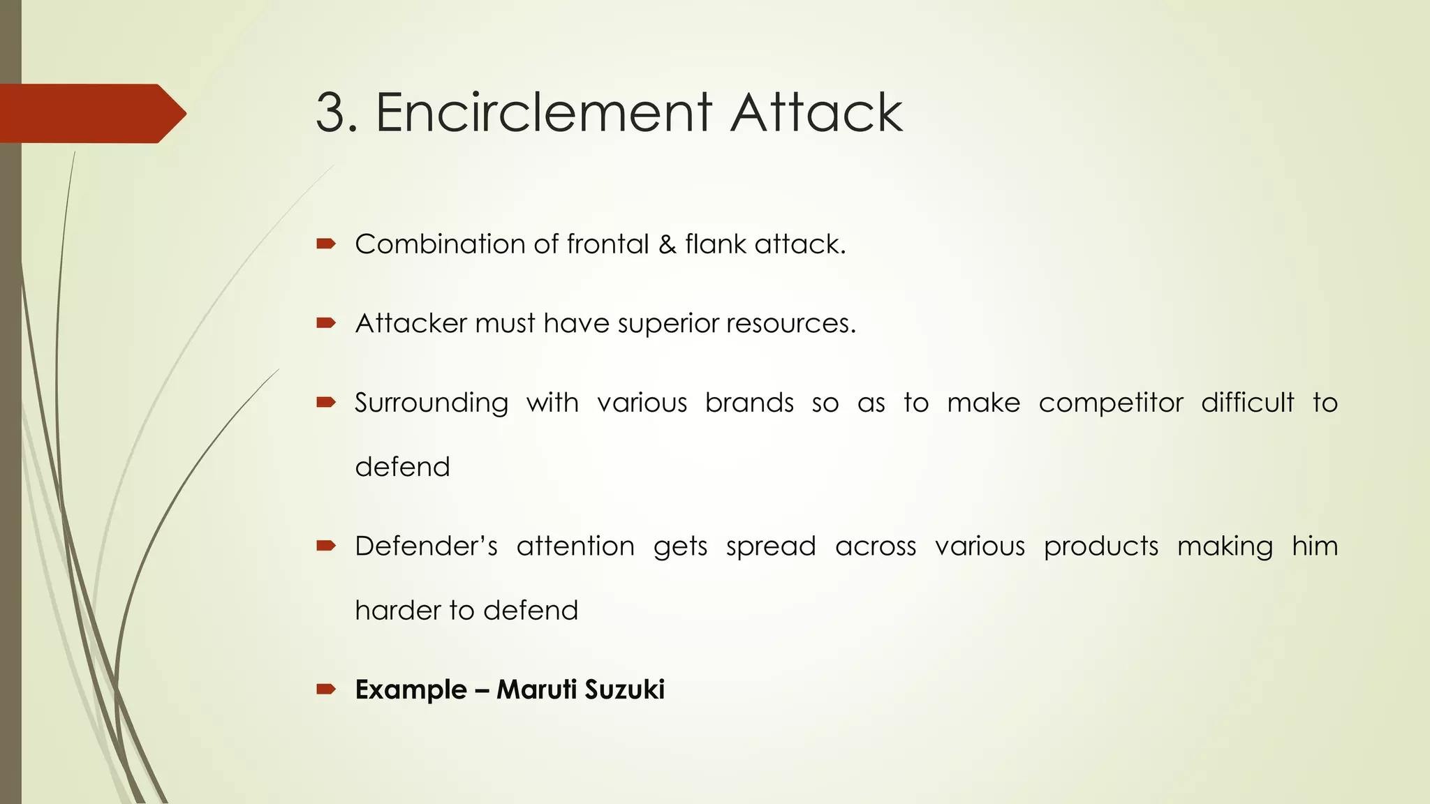 3. Encirclement Attack
 Combination of frontal & flank attack.
 Attacker must have superior resources.
 Surrounding with various brands so as to make competitor difficult to
defend
 Defender’s attention gets spread across various products making him
harder to defend
 Example – Maruti Suzuki
 