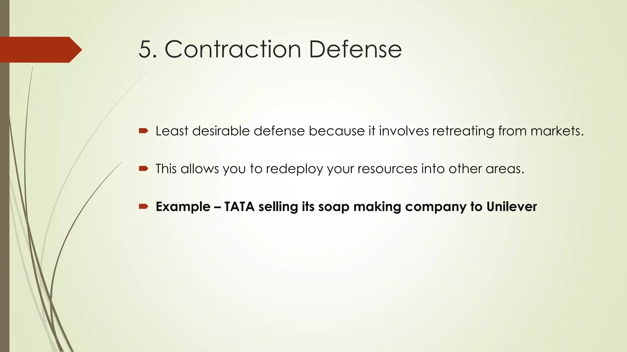 5. Contraction Defense
 Least desirable defense because it involves retreating from markets.
 This allows you to redeploy your resources into other areas.
 Example – TATA selling its soap making company to Unilever
 
