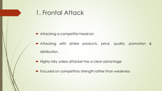 1. Frontal Attack
 Attacking a competitor head-on
 Attacking with similar products, price, quality, promotion &
distribution.
 Highly risky unless attacker has a clear advantage
 Focused on competitors strength rather than weakness
 
