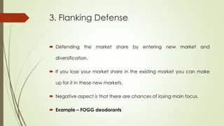 3. Flanking Defense
 Defending the market share by entering new market and
diversification.
 If you lose your market share in the existing market you can make
up for it in these new markets.
 Negative aspect is that there are chances of losing main focus.
 Example – FOGG deodorants
 