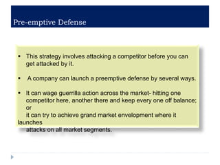 Pre-emptive Defense
 This strategy involves attacking a competitor before you can
get attacked by it.
 A company can launch a preemptive defense by several ways.
 It can wage guerrilla action across the market- hitting one
competitor here, another there and keep every one off balance;
or
it can try to achieve grand market envelopment where it
launches
attacks on all market segments.
 