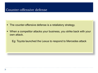 Counter-offensive defense
 The counter-offensive defense is a retaliatory strategy.
 When a competitor attacks your business, you strike back with your
own attack.
Eg: Toyota launched the Lexus to respond to Mercedes attack
 