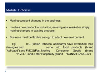 Mobile Defense
 Making constant changes in the business.
 Involves new product introduction, entering new market or simply
making changes in existing products.
 Business must be flexible enough to adapt new environment.
Eg: ITC (Indian Tobacco Company) have diversified their
strategies and come into food products (brand
“Asirbaad”) and FMCG(Fast Moving Consumer Goods (brand
“VIVEL” ) and 5 star Hospitality (brand “SONAR BANGLA”)
 