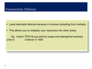 Contraction Defense
 Least desirable defense because it involves retreating from markets.
 This allows you to redeploy your resources into other areas.
Eg: India’s TATA Group sold its soaps and detergents business
units to Unilever in 1993
 